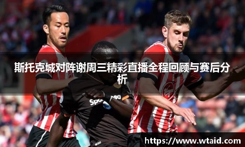斯托克城对阵谢周三精彩直播全程回顾与赛后分析